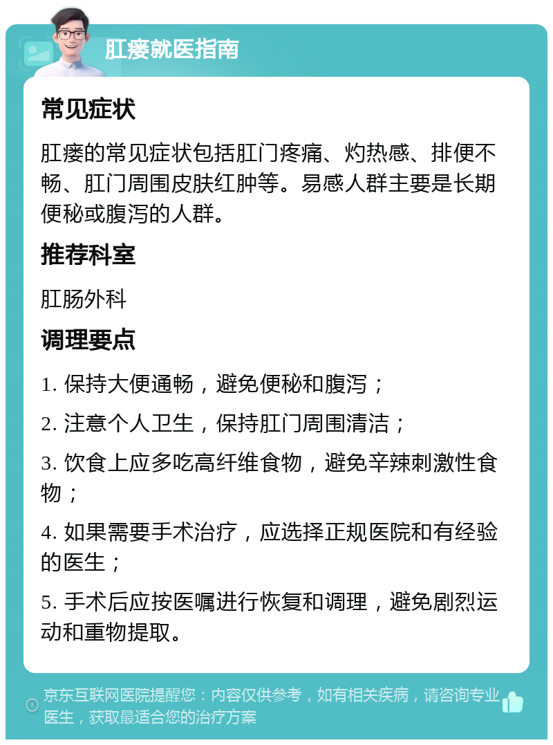 肛瘘就医指南 常见症状 肛瘘的常见症状包括肛门疼痛、灼热感、排便不畅、肛门周围皮肤红肿等。易感人群主要是长期便秘或腹泻的人群。 推荐科室 肛肠外科 调理要点 1. 保持大便通畅，避免便秘和腹泻； 2. 注意个人卫生，保持肛门周围清洁； 3. 饮食上应多吃高纤维食物，避免辛辣刺激性食物； 4. 如果需要手术治疗，应选择正规医院和有经验的医生； 5. 手术后应按医嘱进行恢复和调理，避免剧烈运动和重物提取。