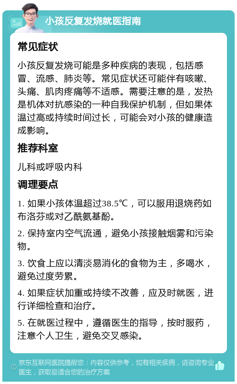 小孩反复发烧就医指南 常见症状 小孩反复发烧可能是多种疾病的表现，包括感冒、流感、肺炎等。常见症状还可能伴有咳嗽、头痛、肌肉疼痛等不适感。需要注意的是，发热是机体对抗感染的一种自我保护机制，但如果体温过高或持续时间过长，可能会对小孩的健康造成影响。 推荐科室 儿科或呼吸内科 调理要点 1. 如果小孩体温超过38.5℃，可以服用退烧药如布洛芬或对乙酰氨基酚。 2. 保持室内空气流通，避免小孩接触烟雾和污染物。 3. 饮食上应以清淡易消化的食物为主，多喝水，避免过度劳累。 4. 如果症状加重或持续不改善，应及时就医，进行详细检查和治疗。 5. 在就医过程中，遵循医生的指导，按时服药，注意个人卫生，避免交叉感染。