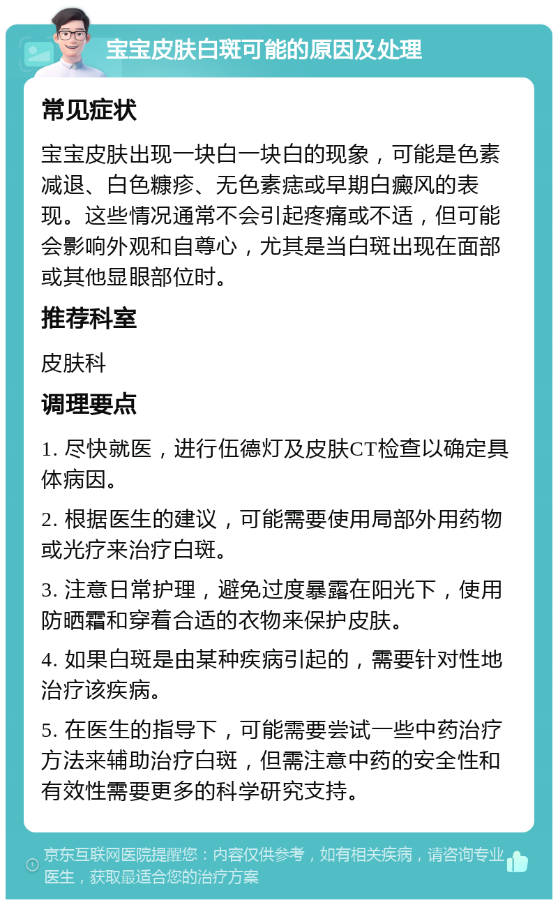 宝宝皮肤白斑可能的原因及处理 常见症状 宝宝皮肤出现一块白一块白的现象，可能是色素减退、白色糠疹、无色素痣或早期白癜风的表现。这些情况通常不会引起疼痛或不适，但可能会影响外观和自尊心，尤其是当白斑出现在面部或其他显眼部位时。 推荐科室 皮肤科 调理要点 1. 尽快就医，进行伍德灯及皮肤CT检查以确定具体病因。 2. 根据医生的建议，可能需要使用局部外用药物或光疗来治疗白斑。 3. 注意日常护理，避免过度暴露在阳光下，使用防晒霜和穿着合适的衣物来保护皮肤。 4. 如果白斑是由某种疾病引起的，需要针对性地治疗该疾病。 5. 在医生的指导下，可能需要尝试一些中药治疗方法来辅助治疗白斑，但需注意中药的安全性和有效性需要更多的科学研究支持。