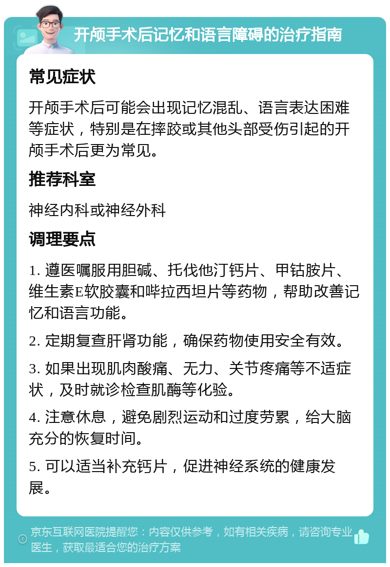 开颅手术后记忆和语言障碍的治疗指南 常见症状 开颅手术后可能会出现记忆混乱、语言表达困难等症状，特别是在摔跤或其他头部受伤引起的开颅手术后更为常见。 推荐科室 神经内科或神经外科 调理要点 1. 遵医嘱服用胆碱、托伐他汀钙片、甲钴胺片、维生素E软胶囊和哔拉西坦片等药物，帮助改善记忆和语言功能。 2. 定期复查肝肾功能，确保药物使用安全有效。 3. 如果出现肌肉酸痛、无力、关节疼痛等不适症状，及时就诊检查肌酶等化验。 4. 注意休息，避免剧烈运动和过度劳累，给大脑充分的恢复时间。 5. 可以适当补充钙片，促进神经系统的健康发展。