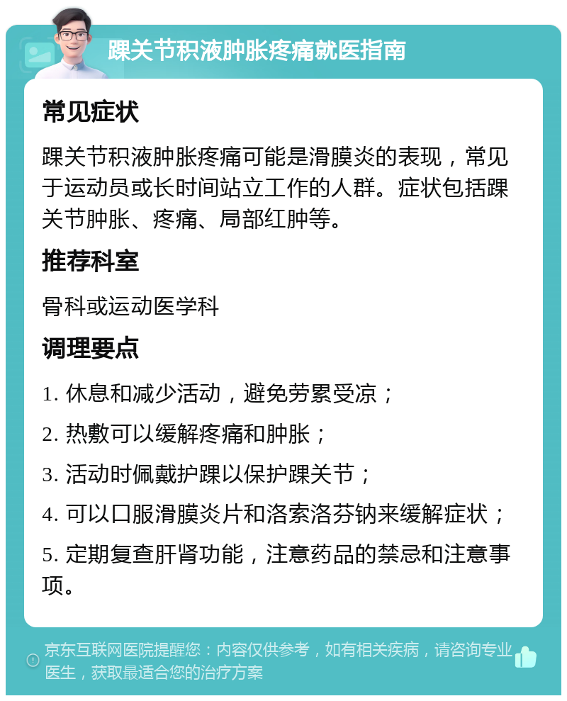 踝关节积液肿胀疼痛就医指南 常见症状 踝关节积液肿胀疼痛可能是滑膜炎的表现，常见于运动员或长时间站立工作的人群。症状包括踝关节肿胀、疼痛、局部红肿等。 推荐科室 骨科或运动医学科 调理要点 1. 休息和减少活动，避免劳累受凉； 2. 热敷可以缓解疼痛和肿胀； 3. 活动时佩戴护踝以保护踝关节； 4. 可以口服滑膜炎片和洛索洛芬钠来缓解症状； 5. 定期复查肝肾功能，注意药品的禁忌和注意事项。