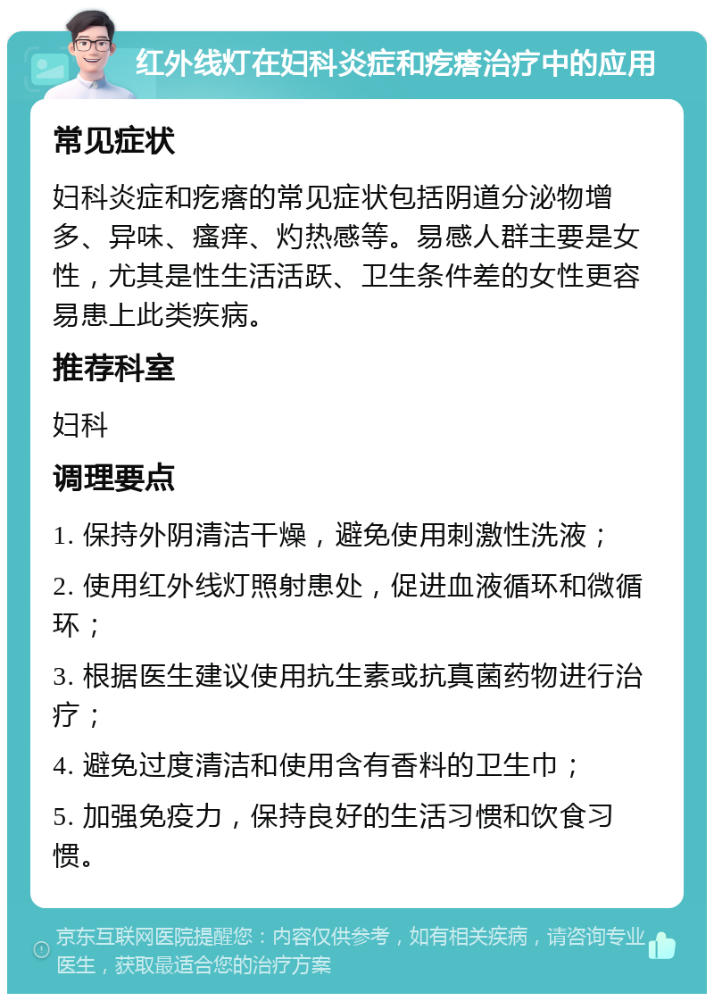 红外线灯在妇科炎症和疙瘩治疗中的应用 常见症状 妇科炎症和疙瘩的常见症状包括阴道分泌物增多、异味、瘙痒、灼热感等。易感人群主要是女性，尤其是性生活活跃、卫生条件差的女性更容易患上此类疾病。 推荐科室 妇科 调理要点 1. 保持外阴清洁干燥，避免使用刺激性洗液； 2. 使用红外线灯照射患处，促进血液循环和微循环； 3. 根据医生建议使用抗生素或抗真菌药物进行治疗； 4. 避免过度清洁和使用含有香料的卫生巾； 5. 加强免疫力，保持良好的生活习惯和饮食习惯。