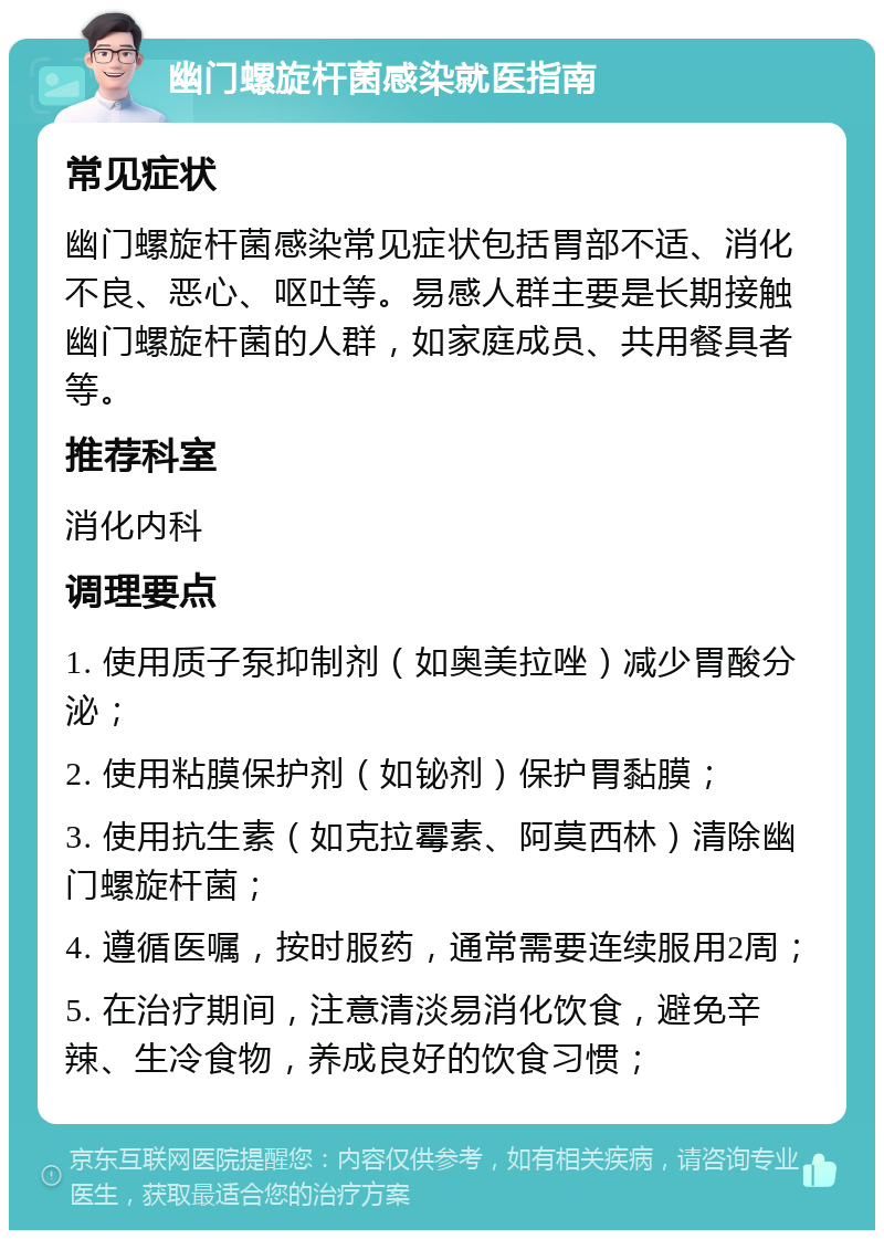 幽门螺旋杆菌感染就医指南 常见症状 幽门螺旋杆菌感染常见症状包括胃部不适、消化不良、恶心、呕吐等。易感人群主要是长期接触幽门螺旋杆菌的人群，如家庭成员、共用餐具者等。 推荐科室 消化内科 调理要点 1. 使用质子泵抑制剂（如奥美拉唑）减少胃酸分泌； 2. 使用粘膜保护剂（如铋剂）保护胃黏膜； 3. 使用抗生素（如克拉霉素、阿莫西林）清除幽门螺旋杆菌； 4. 遵循医嘱，按时服药，通常需要连续服用2周； 5. 在治疗期间，注意清淡易消化饮食，避免辛辣、生冷食物，养成良好的饮食习惯；