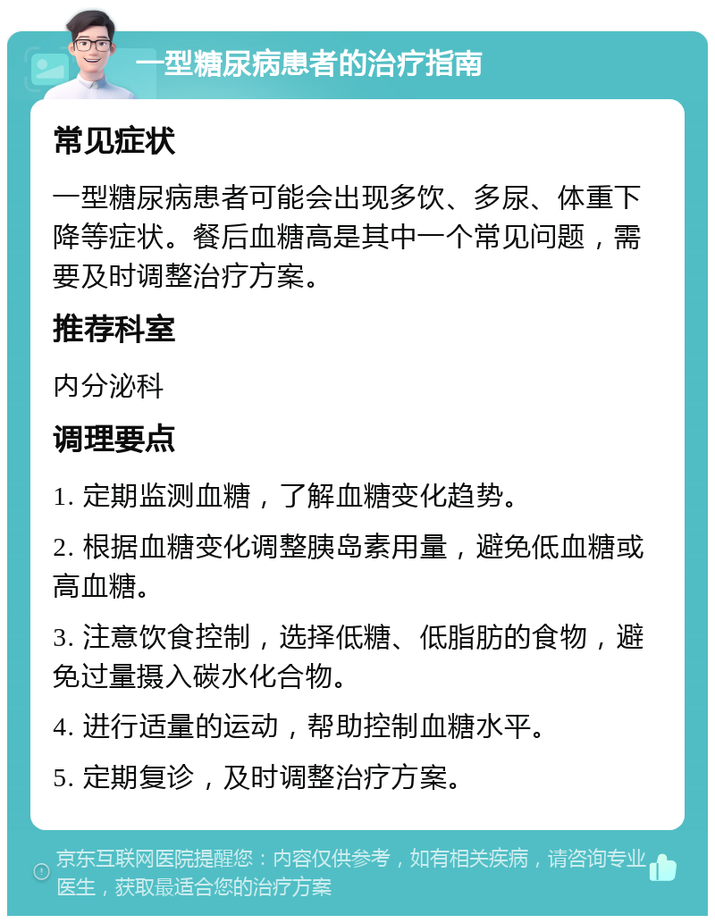 一型糖尿病患者的治疗指南 常见症状 一型糖尿病患者可能会出现多饮、多尿、体重下降等症状。餐后血糖高是其中一个常见问题，需要及时调整治疗方案。 推荐科室 内分泌科 调理要点 1. 定期监测血糖，了解血糖变化趋势。 2. 根据血糖变化调整胰岛素用量，避免低血糖或高血糖。 3. 注意饮食控制，选择低糖、低脂肪的食物，避免过量摄入碳水化合物。 4. 进行适量的运动，帮助控制血糖水平。 5. 定期复诊，及时调整治疗方案。