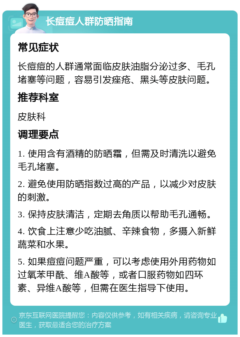 长痘痘人群防晒指南 常见症状 长痘痘的人群通常面临皮肤油脂分泌过多、毛孔堵塞等问题，容易引发痤疮、黑头等皮肤问题。 推荐科室 皮肤科 调理要点 1. 使用含有酒精的防晒霜，但需及时清洗以避免毛孔堵塞。 2. 避免使用防晒指数过高的产品，以减少对皮肤的刺激。 3. 保持皮肤清洁，定期去角质以帮助毛孔通畅。 4. 饮食上注意少吃油腻、辛辣食物，多摄入新鲜蔬菜和水果。 5. 如果痘痘问题严重，可以考虑使用外用药物如过氧苯甲酰、维A酸等，或者口服药物如四环素、异维A酸等，但需在医生指导下使用。