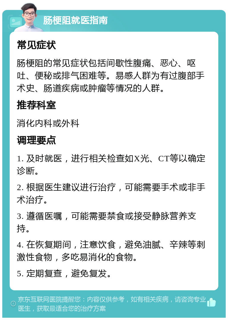 肠梗阻就医指南 常见症状 肠梗阻的常见症状包括间歇性腹痛、恶心、呕吐、便秘或排气困难等。易感人群为有过腹部手术史、肠道疾病或肿瘤等情况的人群。 推荐科室 消化内科或外科 调理要点 1. 及时就医，进行相关检查如X光、CT等以确定诊断。 2. 根据医生建议进行治疗，可能需要手术或非手术治疗。 3. 遵循医嘱，可能需要禁食或接受静脉营养支持。 4. 在恢复期间，注意饮食，避免油腻、辛辣等刺激性食物，多吃易消化的食物。 5. 定期复查，避免复发。