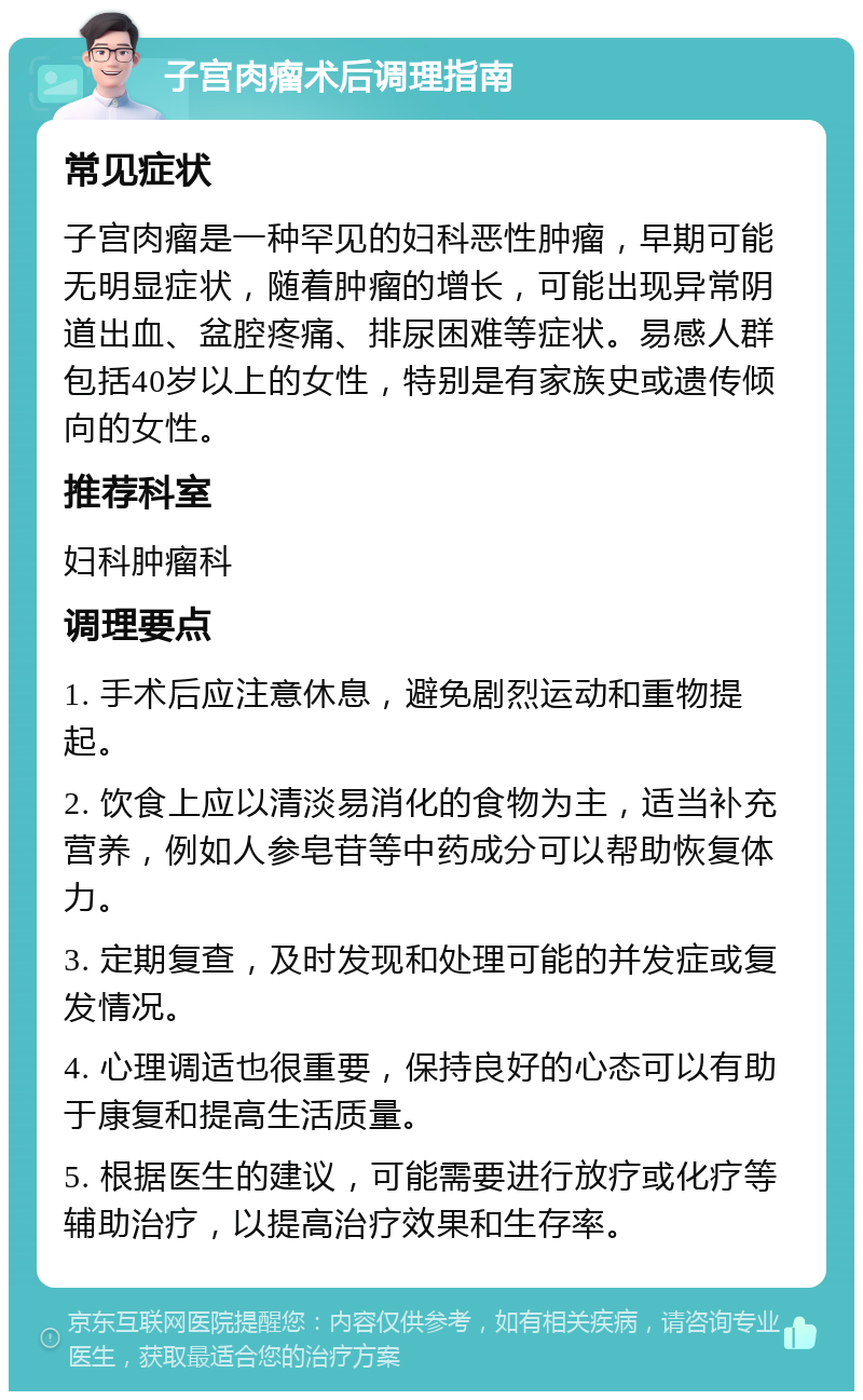 子宫肉瘤术后调理指南 常见症状 子宫肉瘤是一种罕见的妇科恶性肿瘤，早期可能无明显症状，随着肿瘤的增长，可能出现异常阴道出血、盆腔疼痛、排尿困难等症状。易感人群包括40岁以上的女性，特别是有家族史或遗传倾向的女性。 推荐科室 妇科肿瘤科 调理要点 1. 手术后应注意休息，避免剧烈运动和重物提起。 2. 饮食上应以清淡易消化的食物为主，适当补充营养，例如人参皂苷等中药成分可以帮助恢复体力。 3. 定期复查，及时发现和处理可能的并发症或复发情况。 4. 心理调适也很重要，保持良好的心态可以有助于康复和提高生活质量。 5. 根据医生的建议，可能需要进行放疗或化疗等辅助治疗，以提高治疗效果和生存率。