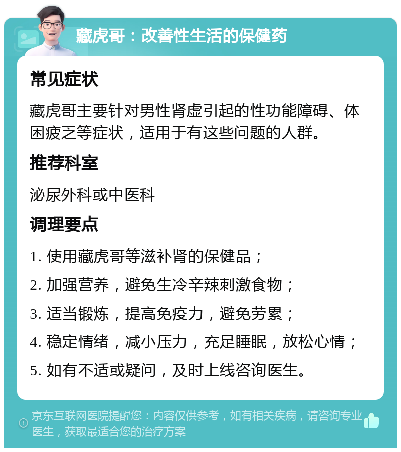 藏虎哥：改善性生活的保健药 常见症状 藏虎哥主要针对男性肾虚引起的性功能障碍、体困疲乏等症状，适用于有这些问题的人群。 推荐科室 泌尿外科或中医科 调理要点 1. 使用藏虎哥等滋补肾的保健品； 2. 加强营养，避免生冷辛辣刺激食物； 3. 适当锻炼，提高免疫力，避免劳累； 4. 稳定情绪，减小压力，充足睡眠，放松心情； 5. 如有不适或疑问，及时上线咨询医生。