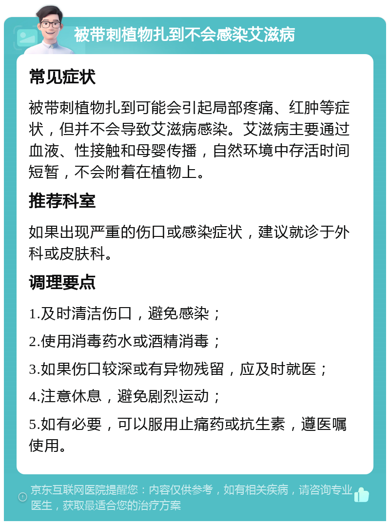 被带刺植物扎到不会感染艾滋病 常见症状 被带刺植物扎到可能会引起局部疼痛、红肿等症状，但并不会导致艾滋病感染。艾滋病主要通过血液、性接触和母婴传播，自然环境中存活时间短暂，不会附着在植物上。 推荐科室 如果出现严重的伤口或感染症状，建议就诊于外科或皮肤科。 调理要点 1.及时清洁伤口，避免感染； 2.使用消毒药水或酒精消毒； 3.如果伤口较深或有异物残留，应及时就医； 4.注意休息，避免剧烈运动； 5.如有必要，可以服用止痛药或抗生素，遵医嘱使用。