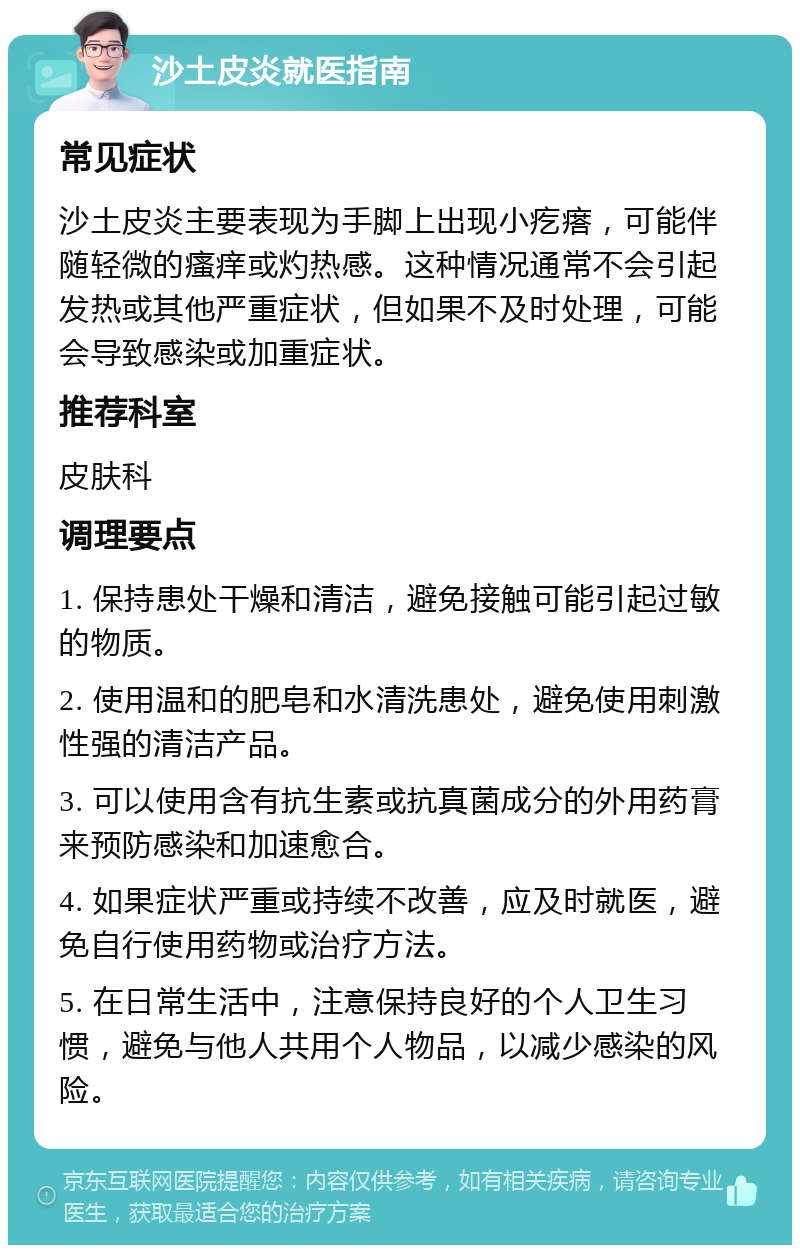 沙土皮炎就医指南 常见症状 沙土皮炎主要表现为手脚上出现小疙瘩，可能伴随轻微的瘙痒或灼热感。这种情况通常不会引起发热或其他严重症状，但如果不及时处理，可能会导致感染或加重症状。 推荐科室 皮肤科 调理要点 1. 保持患处干燥和清洁，避免接触可能引起过敏的物质。 2. 使用温和的肥皂和水清洗患处，避免使用刺激性强的清洁产品。 3. 可以使用含有抗生素或抗真菌成分的外用药膏来预防感染和加速愈合。 4. 如果症状严重或持续不改善，应及时就医，避免自行使用药物或治疗方法。 5. 在日常生活中，注意保持良好的个人卫生习惯，避免与他人共用个人物品，以减少感染的风险。