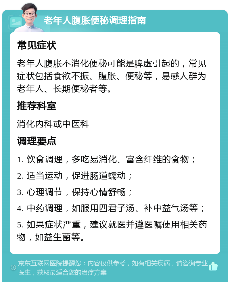 老年人腹胀便秘调理指南 常见症状 老年人腹胀不消化便秘可能是脾虚引起的，常见症状包括食欲不振、腹胀、便秘等，易感人群为老年人、长期便秘者等。 推荐科室 消化内科或中医科 调理要点 1. 饮食调理，多吃易消化、富含纤维的食物； 2. 适当运动，促进肠道蠕动； 3. 心理调节，保持心情舒畅； 4. 中药调理，如服用四君子汤、补中益气汤等； 5. 如果症状严重，建议就医并遵医嘱使用相关药物，如益生菌等。