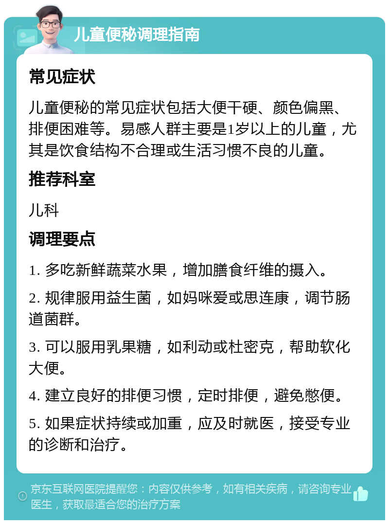 儿童便秘调理指南 常见症状 儿童便秘的常见症状包括大便干硬、颜色偏黑、排便困难等。易感人群主要是1岁以上的儿童，尤其是饮食结构不合理或生活习惯不良的儿童。 推荐科室 儿科 调理要点 1. 多吃新鲜蔬菜水果，增加膳食纤维的摄入。 2. 规律服用益生菌，如妈咪爱或思连康，调节肠道菌群。 3. 可以服用乳果糖，如利动或杜密克，帮助软化大便。 4. 建立良好的排便习惯，定时排便，避免憋便。 5. 如果症状持续或加重，应及时就医，接受专业的诊断和治疗。