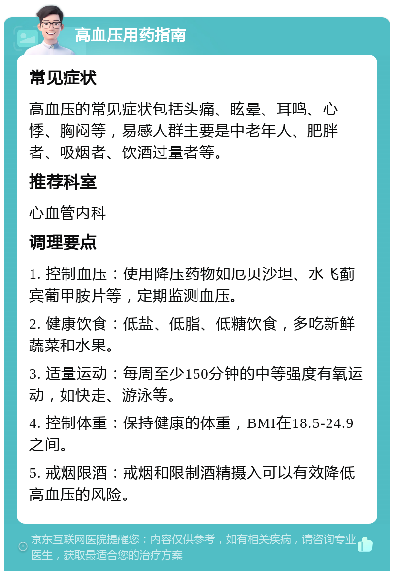 高血压用药指南 常见症状 高血压的常见症状包括头痛、眩晕、耳鸣、心悸、胸闷等，易感人群主要是中老年人、肥胖者、吸烟者、饮酒过量者等。 推荐科室 心血管内科 调理要点 1. 控制血压：使用降压药物如厄贝沙坦、水飞蓟宾葡甲胺片等，定期监测血压。 2. 健康饮食：低盐、低脂、低糖饮食，多吃新鲜蔬菜和水果。 3. 适量运动：每周至少150分钟的中等强度有氧运动，如快走、游泳等。 4. 控制体重：保持健康的体重，BMI在18.5-24.9之间。 5. 戒烟限酒：戒烟和限制酒精摄入可以有效降低高血压的风险。