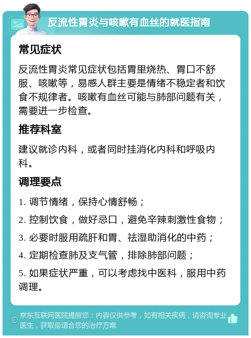 反流性胃炎与咳嗽有血丝的就医指南 常见症状 反流性胃炎常见症状包括胃里烧热、胃口不舒服、咳嗽等，易感人群主要是情绪不稳定者和饮食不规律者。咳嗽有血丝可能与肺部问题有关，需要进一步检查。 推荐科室 建议就诊内科，或者同时挂消化内科和呼吸内科。 调理要点 1. 调节情绪，保持心情舒畅； 2. 控制饮食，做好忌口，避免辛辣刺激性食物； 3. 必要时服用疏肝和胃、祛湿助消化的中药； 4. 定期检查肺及支气管，排除肺部问题； 5. 如果症状严重，可以考虑找中医科，服用中药调理。