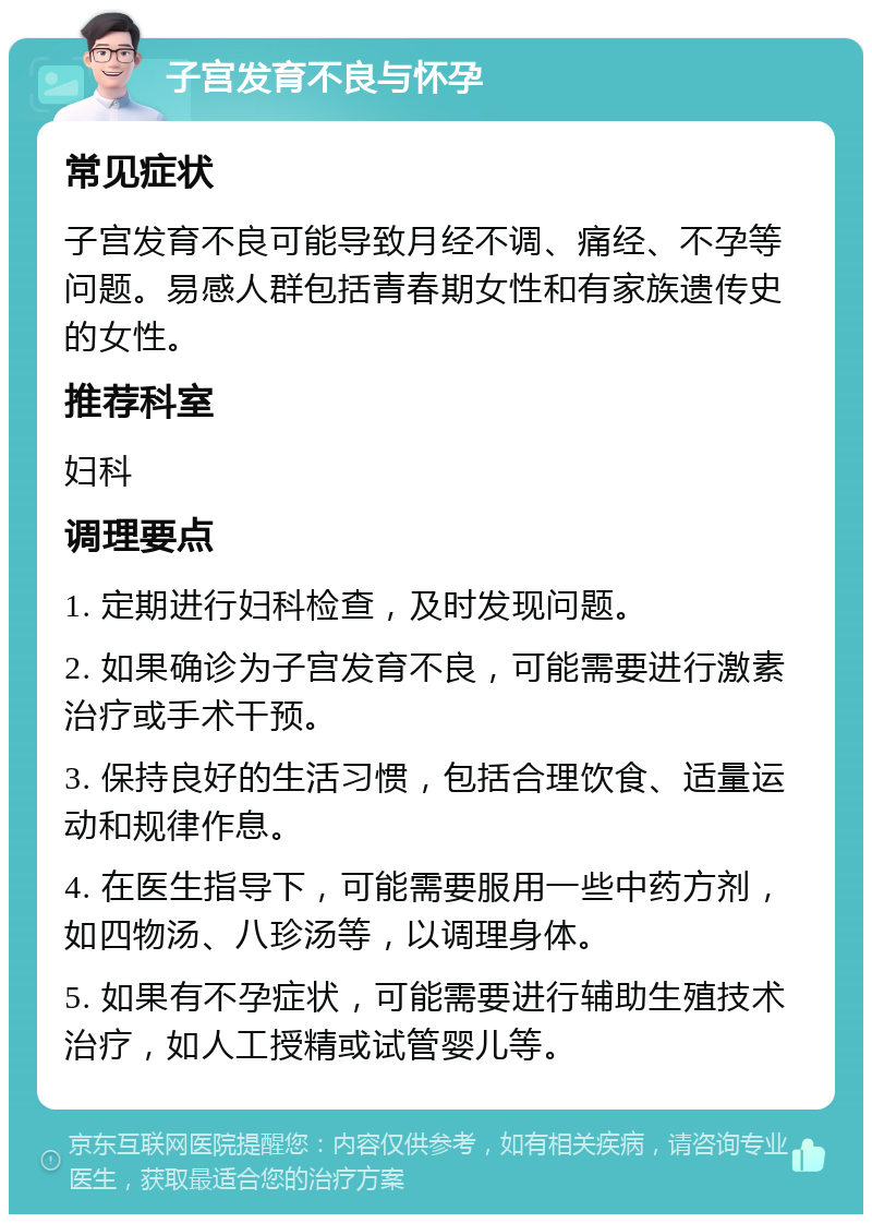 子宫发育不良与怀孕 常见症状 子宫发育不良可能导致月经不调、痛经、不孕等问题。易感人群包括青春期女性和有家族遗传史的女性。 推荐科室 妇科 调理要点 1. 定期进行妇科检查，及时发现问题。 2. 如果确诊为子宫发育不良，可能需要进行激素治疗或手术干预。 3. 保持良好的生活习惯，包括合理饮食、适量运动和规律作息。 4. 在医生指导下，可能需要服用一些中药方剂，如四物汤、八珍汤等，以调理身体。 5. 如果有不孕症状，可能需要进行辅助生殖技术治疗，如人工授精或试管婴儿等。