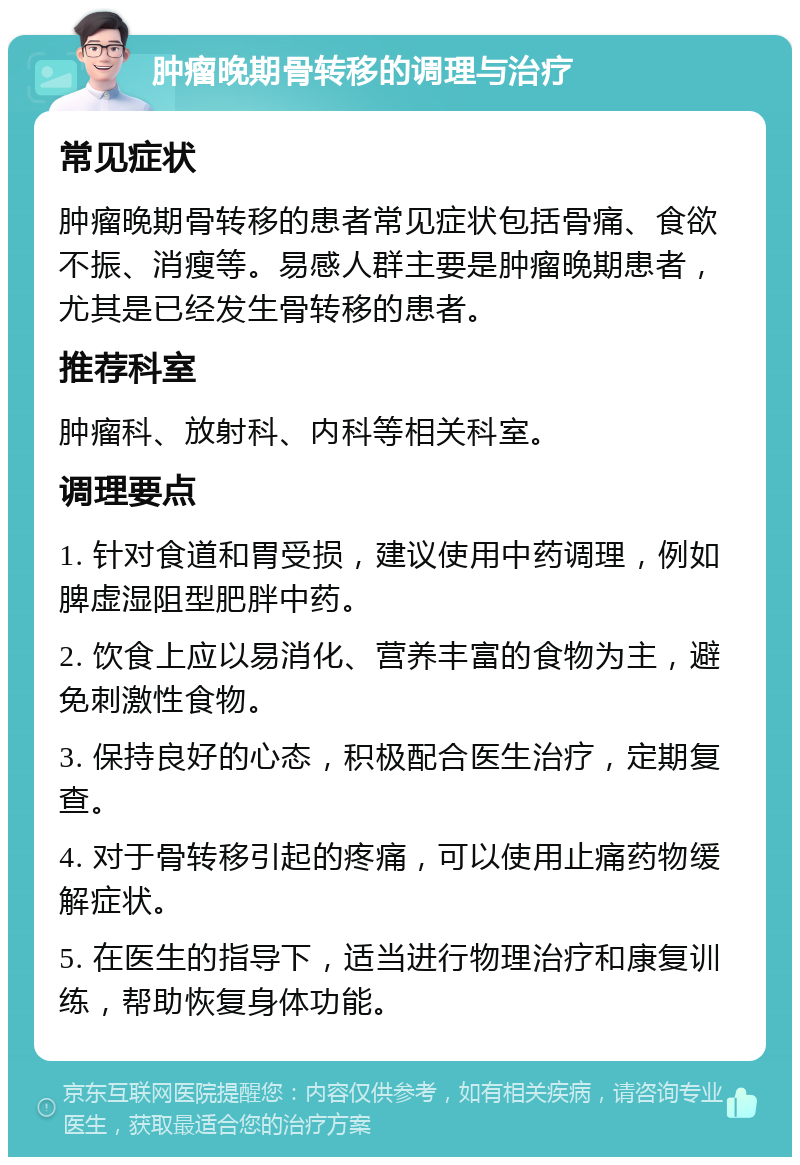 肿瘤晚期骨转移的调理与治疗 常见症状 肿瘤晚期骨转移的患者常见症状包括骨痛、食欲不振、消瘦等。易感人群主要是肿瘤晚期患者，尤其是已经发生骨转移的患者。 推荐科室 肿瘤科、放射科、内科等相关科室。 调理要点 1. 针对食道和胃受损，建议使用中药调理，例如脾虚湿阻型肥胖中药。 2. 饮食上应以易消化、营养丰富的食物为主，避免刺激性食物。 3. 保持良好的心态，积极配合医生治疗，定期复查。 4. 对于骨转移引起的疼痛，可以使用止痛药物缓解症状。 5. 在医生的指导下，适当进行物理治疗和康复训练，帮助恢复身体功能。