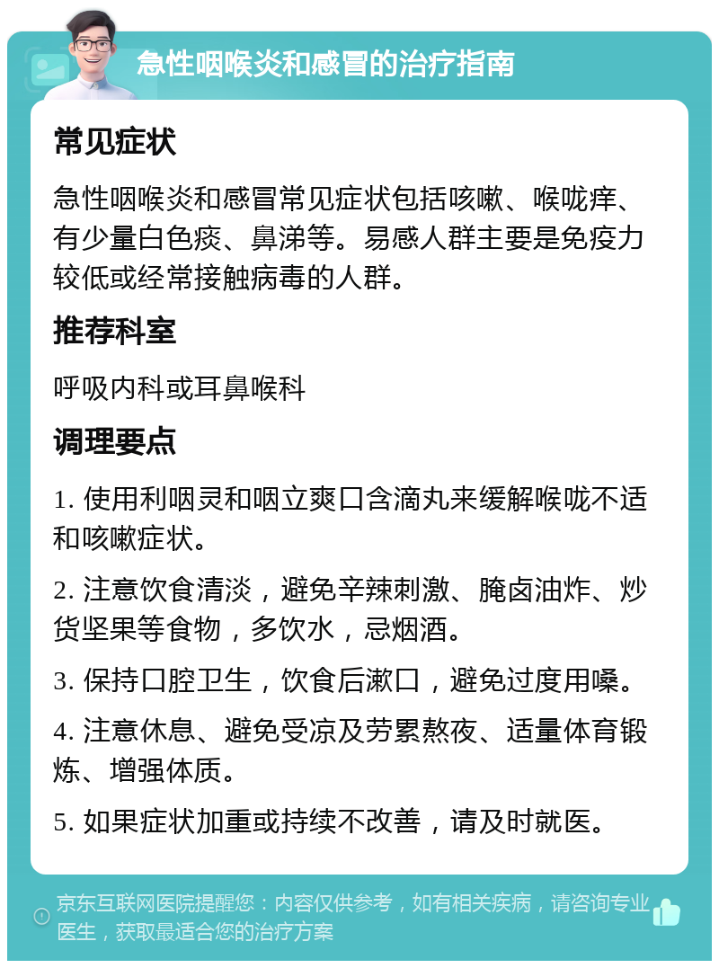 急性咽喉炎和感冒的治疗指南 常见症状 急性咽喉炎和感冒常见症状包括咳嗽、喉咙痒、有少量白色痰、鼻涕等。易感人群主要是免疫力较低或经常接触病毒的人群。 推荐科室 呼吸内科或耳鼻喉科 调理要点 1. 使用利咽灵和咽立爽口含滴丸来缓解喉咙不适和咳嗽症状。 2. 注意饮食清淡，避免辛辣刺激、腌卤油炸、炒货坚果等食物，多饮水，忌烟酒。 3. 保持口腔卫生，饮食后漱口，避免过度用嗓。 4. 注意休息、避免受凉及劳累熬夜、适量体育锻炼、增强体质。 5. 如果症状加重或持续不改善，请及时就医。