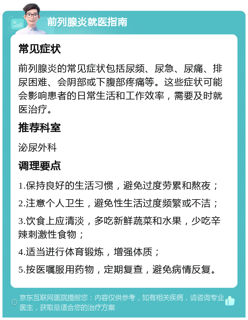 前列腺炎就医指南 常见症状 前列腺炎的常见症状包括尿频、尿急、尿痛、排尿困难、会阴部或下腹部疼痛等。这些症状可能会影响患者的日常生活和工作效率，需要及时就医治疗。 推荐科室 泌尿外科 调理要点 1.保持良好的生活习惯，避免过度劳累和熬夜； 2.注意个人卫生，避免性生活过度频繁或不洁； 3.饮食上应清淡，多吃新鲜蔬菜和水果，少吃辛辣刺激性食物； 4.适当进行体育锻炼，增强体质； 5.按医嘱服用药物，定期复查，避免病情反复。