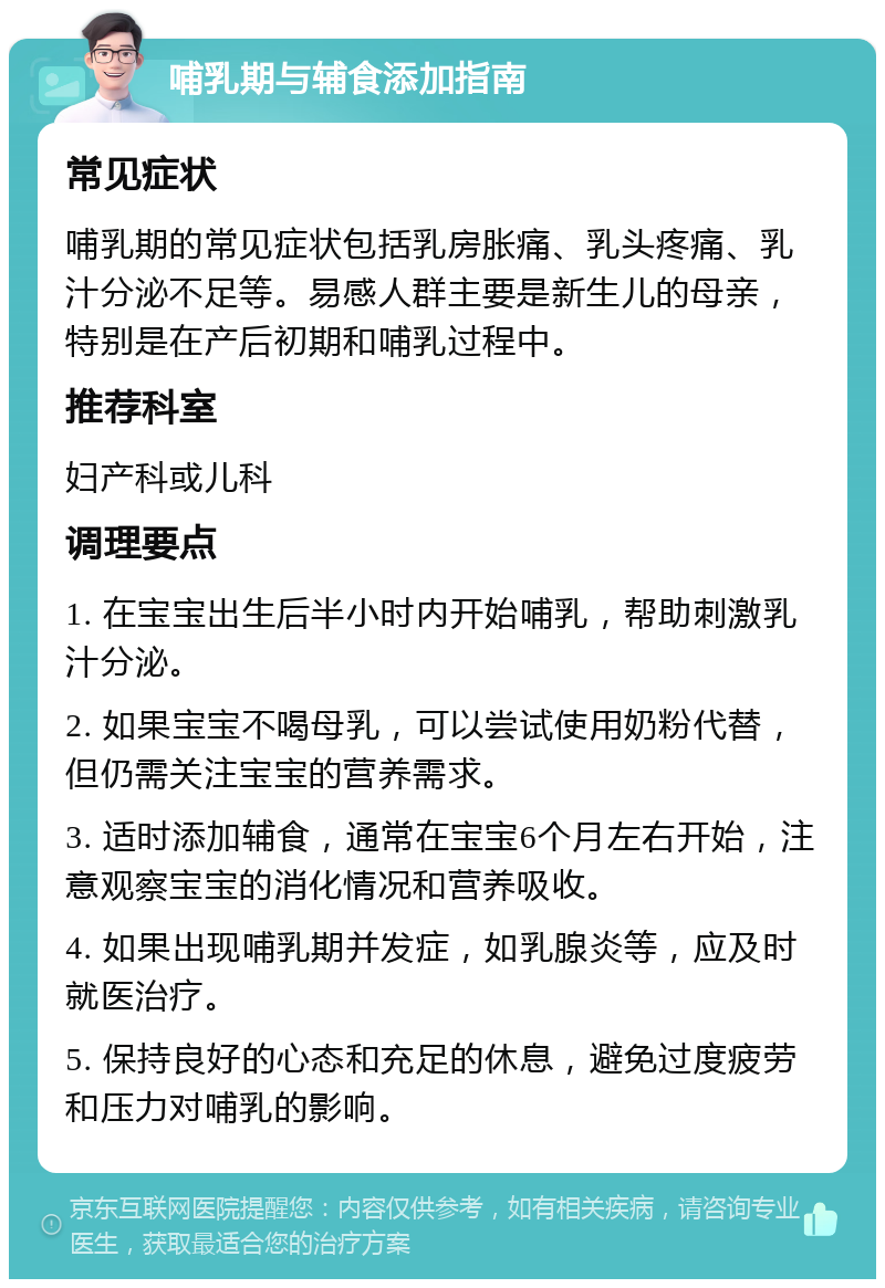 哺乳期与辅食添加指南 常见症状 哺乳期的常见症状包括乳房胀痛、乳头疼痛、乳汁分泌不足等。易感人群主要是新生儿的母亲，特别是在产后初期和哺乳过程中。 推荐科室 妇产科或儿科 调理要点 1. 在宝宝出生后半小时内开始哺乳，帮助刺激乳汁分泌。 2. 如果宝宝不喝母乳，可以尝试使用奶粉代替，但仍需关注宝宝的营养需求。 3. 适时添加辅食，通常在宝宝6个月左右开始，注意观察宝宝的消化情况和营养吸收。 4. 如果出现哺乳期并发症，如乳腺炎等，应及时就医治疗。 5. 保持良好的心态和充足的休息，避免过度疲劳和压力对哺乳的影响。