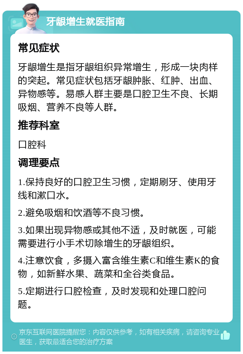 牙龈增生就医指南 常见症状 牙龈增生是指牙龈组织异常增生，形成一块肉样的突起。常见症状包括牙龈肿胀、红肿、出血、异物感等。易感人群主要是口腔卫生不良、长期吸烟、营养不良等人群。 推荐科室 口腔科 调理要点 1.保持良好的口腔卫生习惯，定期刷牙、使用牙线和漱口水。 2.避免吸烟和饮酒等不良习惯。 3.如果出现异物感或其他不适，及时就医，可能需要进行小手术切除增生的牙龈组织。 4.注意饮食，多摄入富含维生素C和维生素K的食物，如新鲜水果、蔬菜和全谷类食品。 5.定期进行口腔检查，及时发现和处理口腔问题。