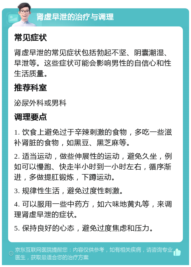 肾虚早泄的治疗与调理 常见症状 肾虚早泄的常见症状包括勃起不坚、阴囊潮湿、早泄等。这些症状可能会影响男性的自信心和性生活质量。 推荐科室 泌尿外科或男科 调理要点 1. 饮食上避免过于辛辣刺激的食物，多吃一些滋补肾脏的食物，如黑豆、黑芝麻等。 2. 适当运动，做些伸展性的运动，避免久坐，例如可以慢跑、快走半小时到一小时左右，循序渐进，多做提肛锻炼，下蹲运动。 3. 规律性生活，避免过度性刺激。 4. 可以服用一些中药方，如六味地黄丸等，来调理肾虚早泄的症状。 5. 保持良好的心态，避免过度焦虑和压力。