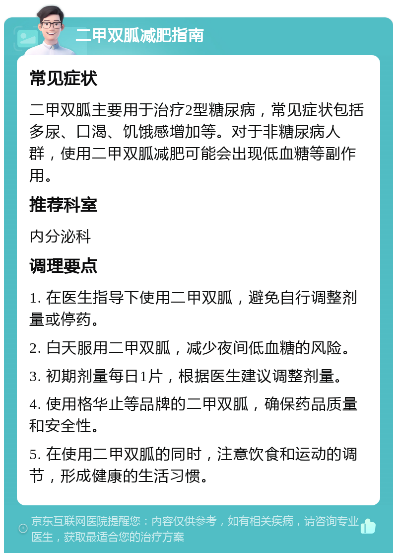 二甲双胍减肥指南 常见症状 二甲双胍主要用于治疗2型糖尿病，常见症状包括多尿、口渴、饥饿感增加等。对于非糖尿病人群，使用二甲双胍减肥可能会出现低血糖等副作用。 推荐科室 内分泌科 调理要点 1. 在医生指导下使用二甲双胍，避免自行调整剂量或停药。 2. 白天服用二甲双胍，减少夜间低血糖的风险。 3. 初期剂量每日1片，根据医生建议调整剂量。 4. 使用格华止等品牌的二甲双胍，确保药品质量和安全性。 5. 在使用二甲双胍的同时，注意饮食和运动的调节，形成健康的生活习惯。