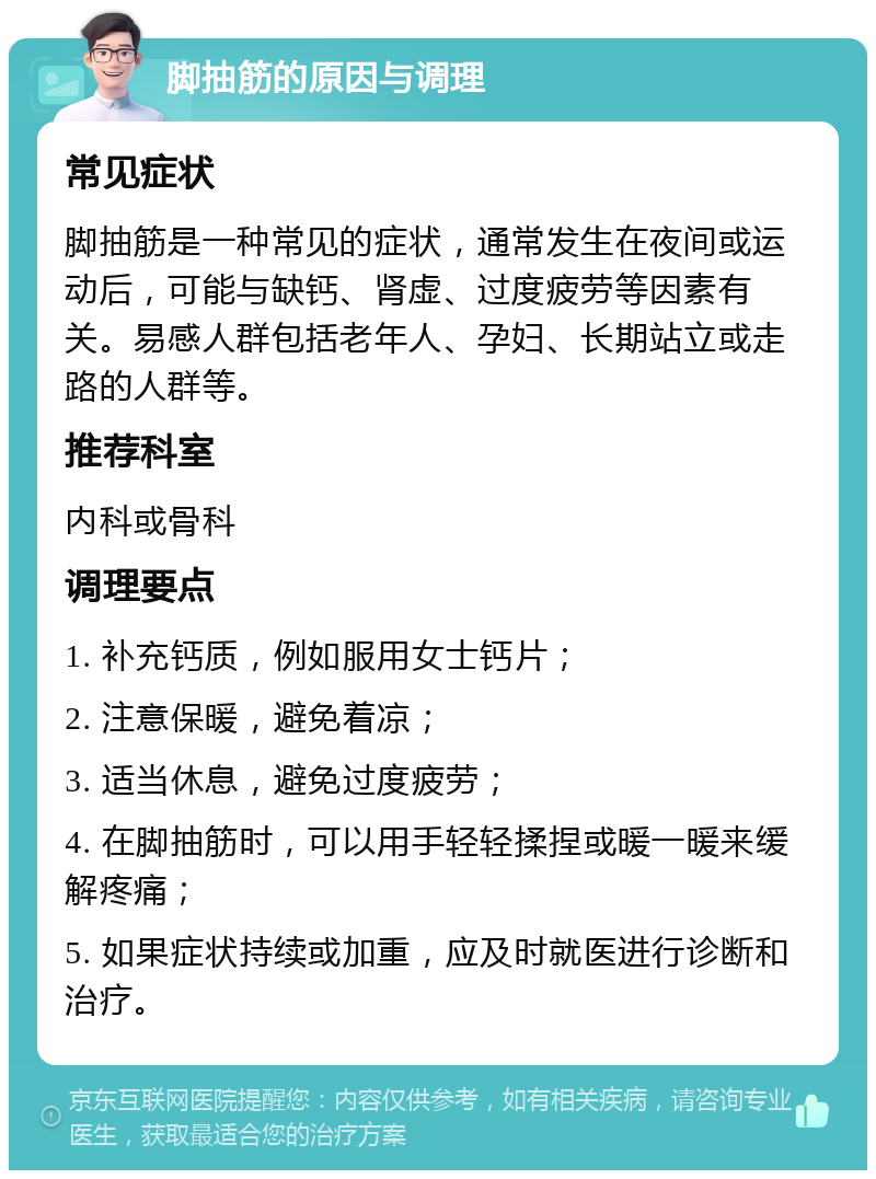 脚抽筋的原因与调理 常见症状 脚抽筋是一种常见的症状，通常发生在夜间或运动后，可能与缺钙、肾虚、过度疲劳等因素有关。易感人群包括老年人、孕妇、长期站立或走路的人群等。 推荐科室 内科或骨科 调理要点 1. 补充钙质，例如服用女士钙片； 2. 注意保暖，避免着凉； 3. 适当休息，避免过度疲劳； 4. 在脚抽筋时，可以用手轻轻揉捏或暖一暖来缓解疼痛； 5. 如果症状持续或加重，应及时就医进行诊断和治疗。