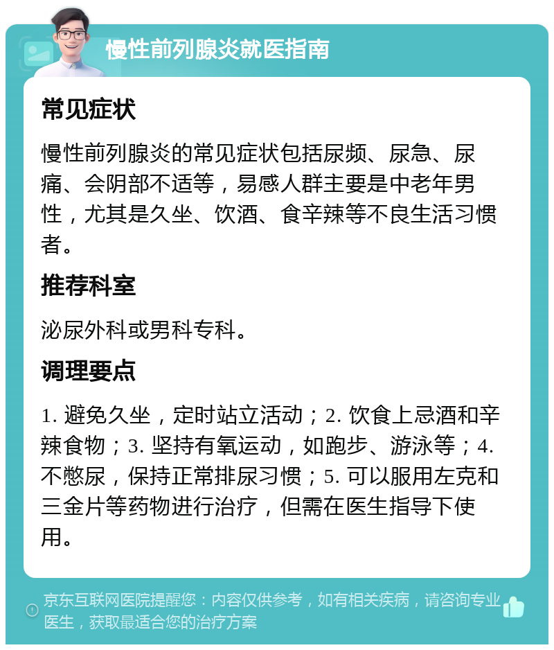 慢性前列腺炎就医指南 常见症状 慢性前列腺炎的常见症状包括尿频、尿急、尿痛、会阴部不适等，易感人群主要是中老年男性，尤其是久坐、饮酒、食辛辣等不良生活习惯者。 推荐科室 泌尿外科或男科专科。 调理要点 1. 避免久坐，定时站立活动；2. 饮食上忌酒和辛辣食物；3. 坚持有氧运动，如跑步、游泳等；4. 不憋尿，保持正常排尿习惯；5. 可以服用左克和三金片等药物进行治疗，但需在医生指导下使用。