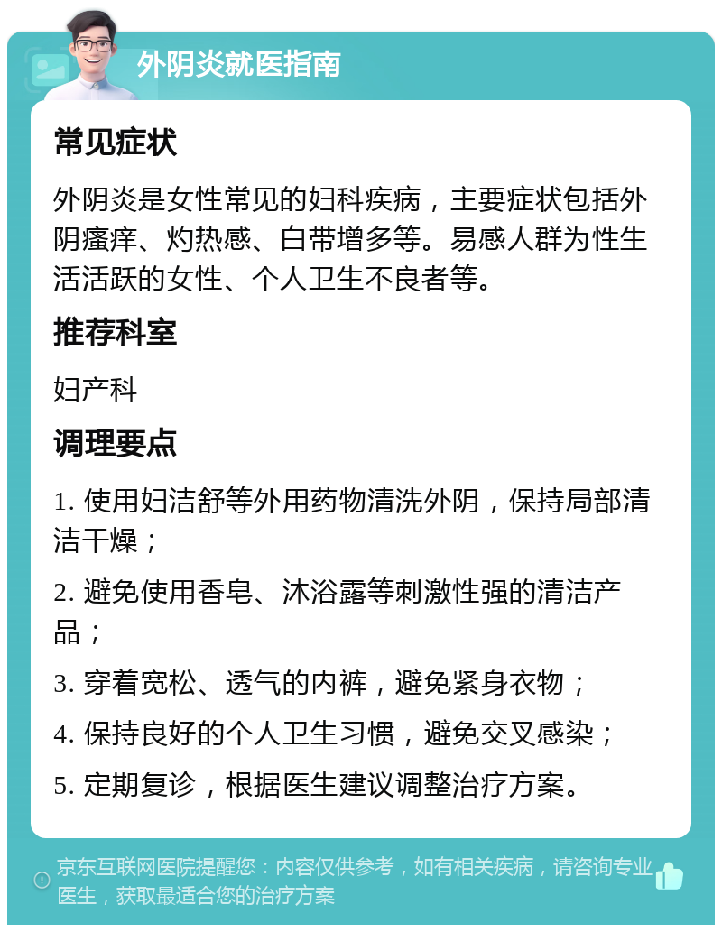 外阴炎就医指南 常见症状 外阴炎是女性常见的妇科疾病，主要症状包括外阴瘙痒、灼热感、白带增多等。易感人群为性生活活跃的女性、个人卫生不良者等。 推荐科室 妇产科 调理要点 1. 使用妇洁舒等外用药物清洗外阴，保持局部清洁干燥； 2. 避免使用香皂、沐浴露等刺激性强的清洁产品； 3. 穿着宽松、透气的内裤，避免紧身衣物； 4. 保持良好的个人卫生习惯，避免交叉感染； 5. 定期复诊，根据医生建议调整治疗方案。