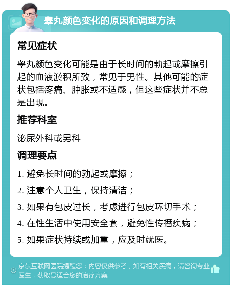 睾丸颜色变化的原因和调理方法 常见症状 睾丸颜色变化可能是由于长时间的勃起或摩擦引起的血液淤积所致，常见于男性。其他可能的症状包括疼痛、肿胀或不适感，但这些症状并不总是出现。 推荐科室 泌尿外科或男科 调理要点 1. 避免长时间的勃起或摩擦； 2. 注意个人卫生，保持清洁； 3. 如果有包皮过长，考虑进行包皮环切手术； 4. 在性生活中使用安全套，避免性传播疾病； 5. 如果症状持续或加重，应及时就医。