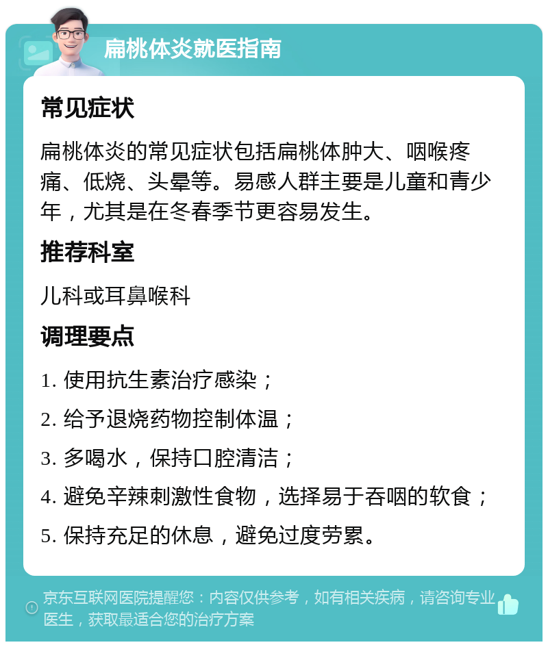 扁桃体炎就医指南 常见症状 扁桃体炎的常见症状包括扁桃体肿大、咽喉疼痛、低烧、头晕等。易感人群主要是儿童和青少年，尤其是在冬春季节更容易发生。 推荐科室 儿科或耳鼻喉科 调理要点 1. 使用抗生素治疗感染； 2. 给予退烧药物控制体温； 3. 多喝水，保持口腔清洁； 4. 避免辛辣刺激性食物，选择易于吞咽的软食； 5. 保持充足的休息，避免过度劳累。