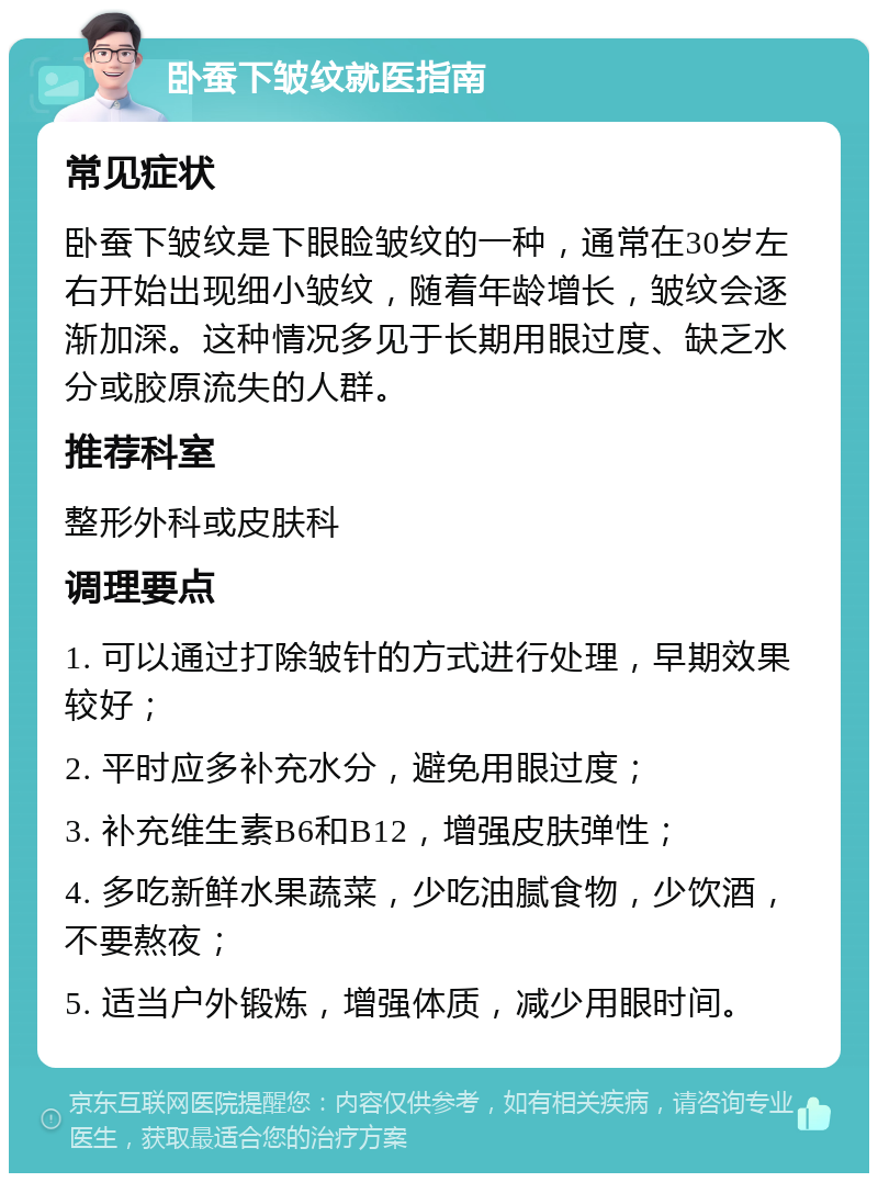 卧蚕下皱纹就医指南 常见症状 卧蚕下皱纹是下眼睑皱纹的一种，通常在30岁左右开始出现细小皱纹，随着年龄增长，皱纹会逐渐加深。这种情况多见于长期用眼过度、缺乏水分或胶原流失的人群。 推荐科室 整形外科或皮肤科 调理要点 1. 可以通过打除皱针的方式进行处理，早期效果较好； 2. 平时应多补充水分，避免用眼过度； 3. 补充维生素B6和B12，增强皮肤弹性； 4. 多吃新鲜水果蔬菜，少吃油腻食物，少饮酒，不要熬夜； 5. 适当户外锻炼，增强体质，减少用眼时间。