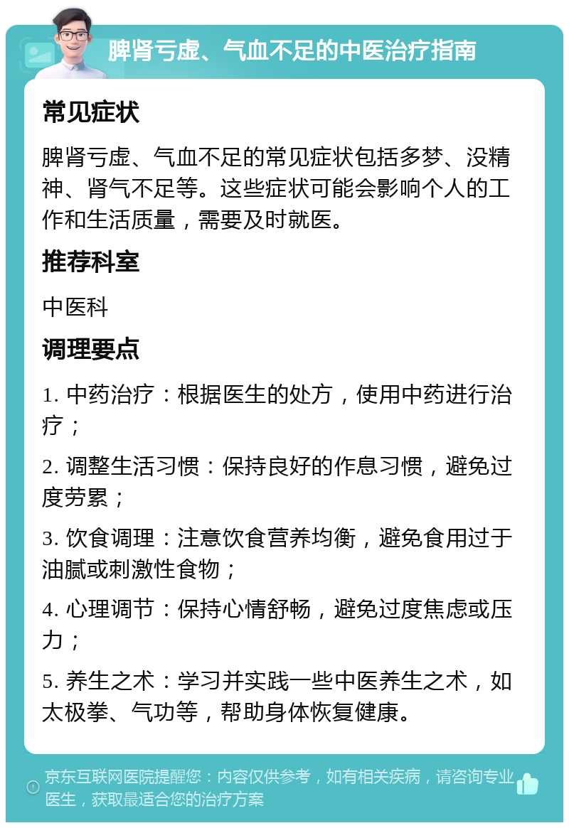 脾肾亏虚、气血不足的中医治疗指南 常见症状 脾肾亏虚、气血不足的常见症状包括多梦、没精神、肾气不足等。这些症状可能会影响个人的工作和生活质量，需要及时就医。 推荐科室 中医科 调理要点 1. 中药治疗：根据医生的处方，使用中药进行治疗； 2. 调整生活习惯：保持良好的作息习惯，避免过度劳累； 3. 饮食调理：注意饮食营养均衡，避免食用过于油腻或刺激性食物； 4. 心理调节：保持心情舒畅，避免过度焦虑或压力； 5. 养生之术：学习并实践一些中医养生之术，如太极拳、气功等，帮助身体恢复健康。