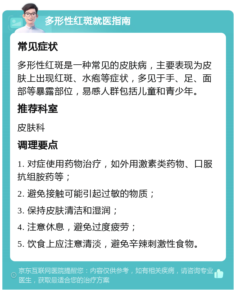 多形性红斑就医指南 常见症状 多形性红斑是一种常见的皮肤病，主要表现为皮肤上出现红斑、水疱等症状，多见于手、足、面部等暴露部位，易感人群包括儿童和青少年。 推荐科室 皮肤科 调理要点 1. 对症使用药物治疗，如外用激素类药物、口服抗组胺药等； 2. 避免接触可能引起过敏的物质； 3. 保持皮肤清洁和湿润； 4. 注意休息，避免过度疲劳； 5. 饮食上应注意清淡，避免辛辣刺激性食物。