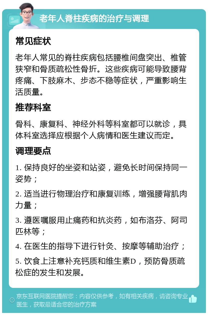 老年人脊柱疾病的治疗与调理 常见症状 老年人常见的脊柱疾病包括腰椎间盘突出、椎管狭窄和骨质疏松性骨折。这些疾病可能导致腰背疼痛、下肢麻木、步态不稳等症状，严重影响生活质量。 推荐科室 骨科、康复科、神经外科等科室都可以就诊，具体科室选择应根据个人病情和医生建议而定。 调理要点 1. 保持良好的坐姿和站姿，避免长时间保持同一姿势； 2. 适当进行物理治疗和康复训练，增强腰背肌肉力量； 3. 遵医嘱服用止痛药和抗炎药，如布洛芬、阿司匹林等； 4. 在医生的指导下进行针灸、按摩等辅助治疗； 5. 饮食上注意补充钙质和维生素D，预防骨质疏松症的发生和发展。