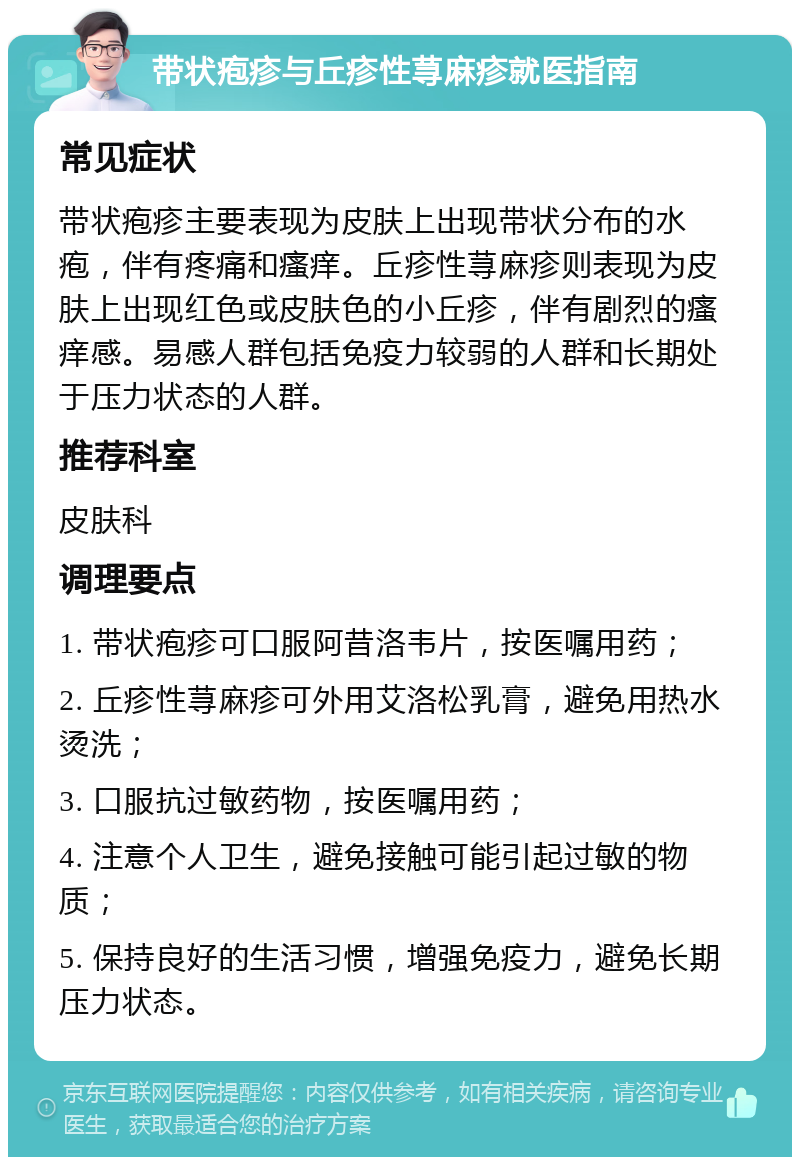 带状疱疹与丘疹性荨麻疹就医指南 常见症状 带状疱疹主要表现为皮肤上出现带状分布的水疱，伴有疼痛和瘙痒。丘疹性荨麻疹则表现为皮肤上出现红色或皮肤色的小丘疹，伴有剧烈的瘙痒感。易感人群包括免疫力较弱的人群和长期处于压力状态的人群。 推荐科室 皮肤科 调理要点 1. 带状疱疹可口服阿昔洛韦片，按医嘱用药； 2. 丘疹性荨麻疹可外用艾洛松乳膏，避免用热水烫洗； 3. 口服抗过敏药物，按医嘱用药； 4. 注意个人卫生，避免接触可能引起过敏的物质； 5. 保持良好的生活习惯，增强免疫力，避免长期压力状态。