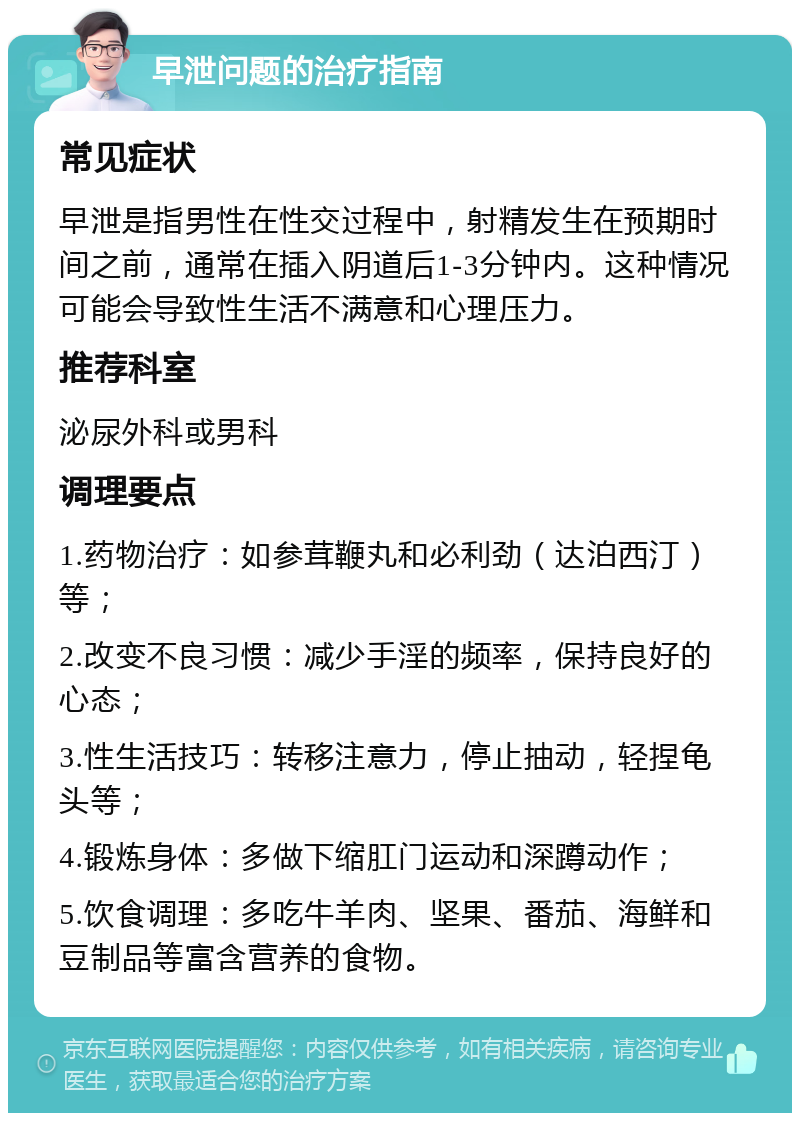 早泄问题的治疗指南 常见症状 早泄是指男性在性交过程中，射精发生在预期时间之前，通常在插入阴道后1-3分钟内。这种情况可能会导致性生活不满意和心理压力。 推荐科室 泌尿外科或男科 调理要点 1.药物治疗：如参茸鞭丸和必利劲（达泊西汀）等； 2.改变不良习惯：减少手淫的频率，保持良好的心态； 3.性生活技巧：转移注意力，停止抽动，轻捏龟头等； 4.锻炼身体：多做下缩肛门运动和深蹲动作； 5.饮食调理：多吃牛羊肉、坚果、番茄、海鲜和豆制品等富含营养的食物。