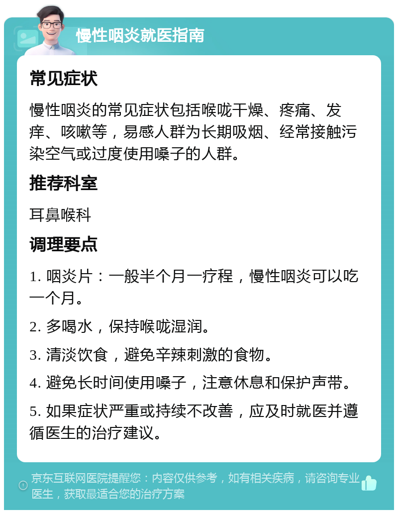 慢性咽炎就医指南 常见症状 慢性咽炎的常见症状包括喉咙干燥、疼痛、发痒、咳嗽等，易感人群为长期吸烟、经常接触污染空气或过度使用嗓子的人群。 推荐科室 耳鼻喉科 调理要点 1. 咽炎片：一般半个月一疗程，慢性咽炎可以吃一个月。 2. 多喝水，保持喉咙湿润。 3. 清淡饮食，避免辛辣刺激的食物。 4. 避免长时间使用嗓子，注意休息和保护声带。 5. 如果症状严重或持续不改善，应及时就医并遵循医生的治疗建议。