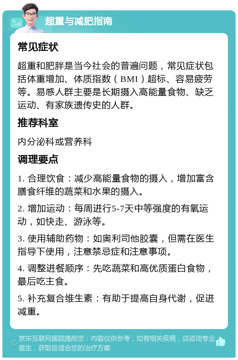 超重与减肥指南 常见症状 超重和肥胖是当今社会的普遍问题，常见症状包括体重增加、体质指数（BMI）超标、容易疲劳等。易感人群主要是长期摄入高能量食物、缺乏运动、有家族遗传史的人群。 推荐科室 内分泌科或营养科 调理要点 1. 合理饮食：减少高能量食物的摄入，增加富含膳食纤维的蔬菜和水果的摄入。 2. 增加运动：每周进行5-7天中等强度的有氧运动，如快走、游泳等。 3. 使用辅助药物：如奥利司他胶囊，但需在医生指导下使用，注意禁忌症和注意事项。 4. 调整进餐顺序：先吃蔬菜和高优质蛋白食物，最后吃主食。 5. 补充复合维生素：有助于提高自身代谢，促进减重。