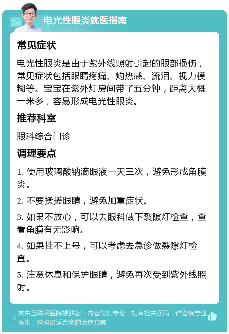 电光性眼炎就医指南 常见症状 电光性眼炎是由于紫外线照射引起的眼部损伤，常见症状包括眼睛疼痛、灼热感、流泪、视力模糊等。宝宝在紫外灯房间带了五分钟，距离大概一米多，容易形成电光性眼炎。 推荐科室 眼科综合门诊 调理要点 1. 使用玻璃酸钠滴眼液一天三次，避免形成角膜炎。 2. 不要揉搓眼睛，避免加重症状。 3. 如果不放心，可以去眼科做下裂隙灯检查，查看角膜有无影响。 4. 如果挂不上号，可以考虑去急诊做裂隙灯检查。 5. 注意休息和保护眼睛，避免再次受到紫外线照射。