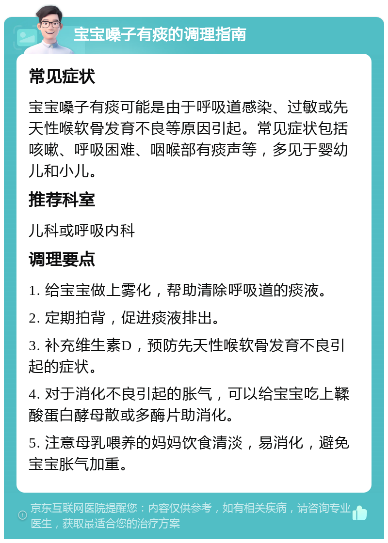 宝宝嗓子有痰的调理指南 常见症状 宝宝嗓子有痰可能是由于呼吸道感染、过敏或先天性喉软骨发育不良等原因引起。常见症状包括咳嗽、呼吸困难、咽喉部有痰声等，多见于婴幼儿和小儿。 推荐科室 儿科或呼吸内科 调理要点 1. 给宝宝做上雾化，帮助清除呼吸道的痰液。 2. 定期拍背，促进痰液排出。 3. 补充维生素D，预防先天性喉软骨发育不良引起的症状。 4. 对于消化不良引起的胀气，可以给宝宝吃上鞣酸蛋白酵母散或多酶片助消化。 5. 注意母乳喂养的妈妈饮食清淡，易消化，避免宝宝胀气加重。