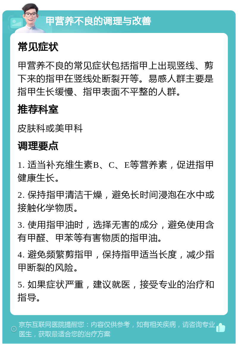 甲营养不良的调理与改善 常见症状 甲营养不良的常见症状包括指甲上出现竖线、剪下来的指甲在竖线处断裂开等。易感人群主要是指甲生长缓慢、指甲表面不平整的人群。 推荐科室 皮肤科或美甲科 调理要点 1. 适当补充维生素B、C、E等营养素，促进指甲健康生长。 2. 保持指甲清洁干燥，避免长时间浸泡在水中或接触化学物质。 3. 使用指甲油时，选择无害的成分，避免使用含有甲醛、甲苯等有害物质的指甲油。 4. 避免频繁剪指甲，保持指甲适当长度，减少指甲断裂的风险。 5. 如果症状严重，建议就医，接受专业的治疗和指导。