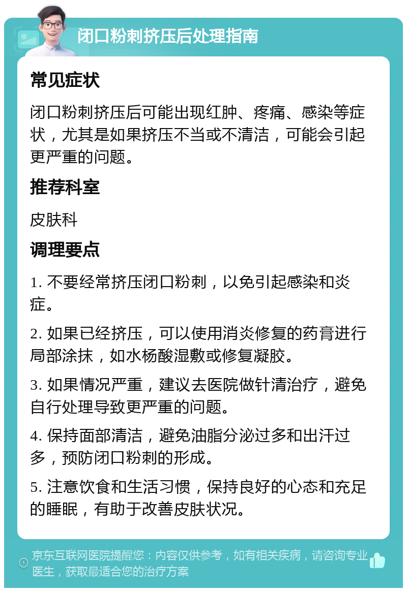 闭口粉刺挤压后处理指南 常见症状 闭口粉刺挤压后可能出现红肿、疼痛、感染等症状，尤其是如果挤压不当或不清洁，可能会引起更严重的问题。 推荐科室 皮肤科 调理要点 1. 不要经常挤压闭口粉刺，以免引起感染和炎症。 2. 如果已经挤压，可以使用消炎修复的药膏进行局部涂抹，如水杨酸湿敷或修复凝胶。 3. 如果情况严重，建议去医院做针清治疗，避免自行处理导致更严重的问题。 4. 保持面部清洁，避免油脂分泌过多和出汗过多，预防闭口粉刺的形成。 5. 注意饮食和生活习惯，保持良好的心态和充足的睡眠，有助于改善皮肤状况。