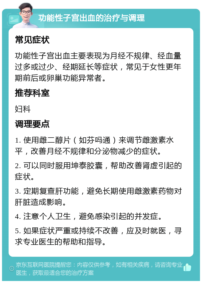 功能性子宫出血的治疗与调理 常见症状 功能性子宫出血主要表现为月经不规律、经血量过多或过少、经期延长等症状，常见于女性更年期前后或卵巢功能异常者。 推荐科室 妇科 调理要点 1. 使用雌二醇片（如芬吗通）来调节雌激素水平，改善月经不规律和分泌物减少的症状。 2. 可以同时服用坤泰胶囊，帮助改善肾虚引起的症状。 3. 定期复查肝功能，避免长期使用雌激素药物对肝脏造成影响。 4. 注意个人卫生，避免感染引起的并发症。 5. 如果症状严重或持续不改善，应及时就医，寻求专业医生的帮助和指导。