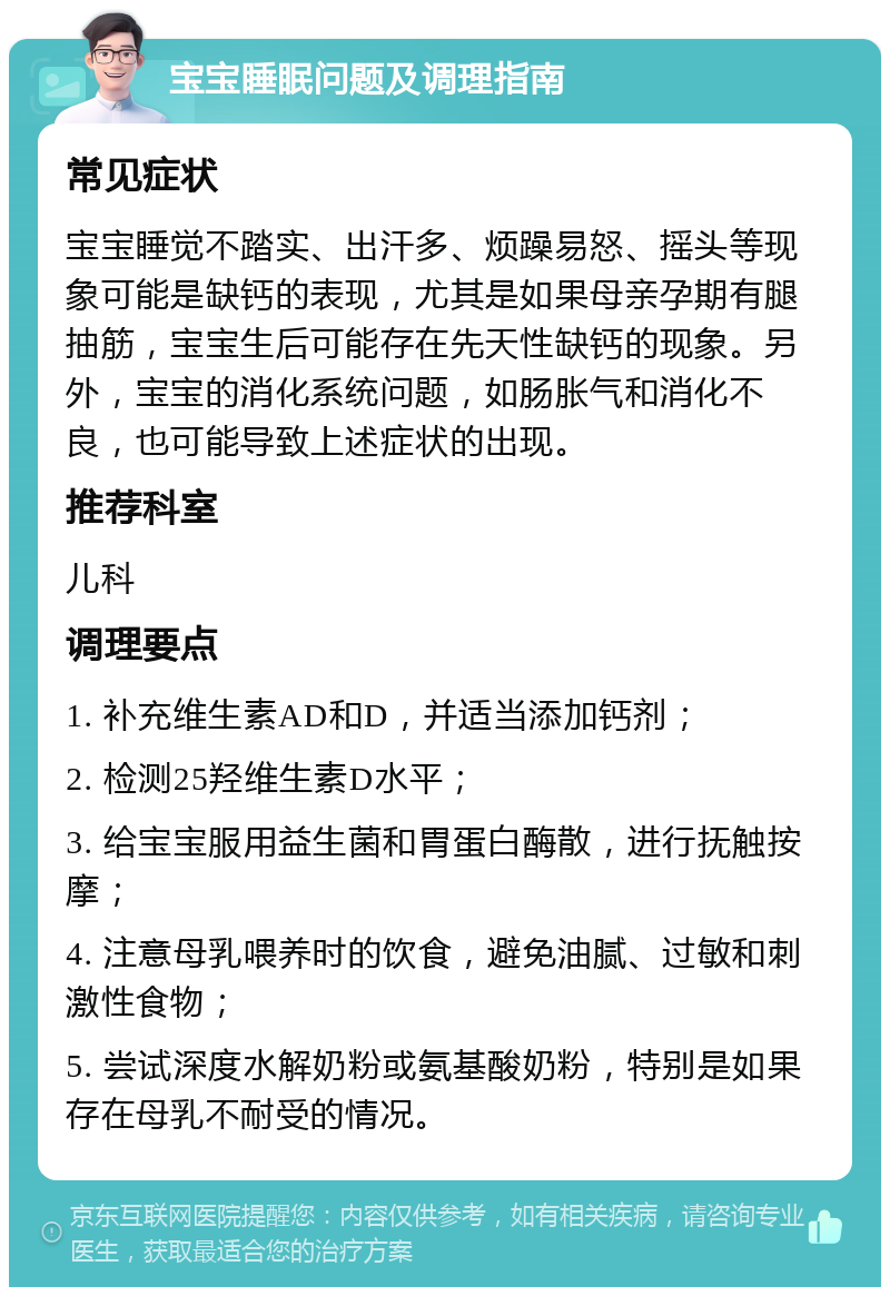 宝宝睡眠问题及调理指南 常见症状 宝宝睡觉不踏实、出汗多、烦躁易怒、摇头等现象可能是缺钙的表现，尤其是如果母亲孕期有腿抽筋，宝宝生后可能存在先天性缺钙的现象。另外，宝宝的消化系统问题，如肠胀气和消化不良，也可能导致上述症状的出现。 推荐科室 儿科 调理要点 1. 补充维生素AD和D，并适当添加钙剂； 2. 检测25羟维生素D水平； 3. 给宝宝服用益生菌和胃蛋白酶散，进行抚触按摩； 4. 注意母乳喂养时的饮食，避免油腻、过敏和刺激性食物； 5. 尝试深度水解奶粉或氨基酸奶粉，特别是如果存在母乳不耐受的情况。