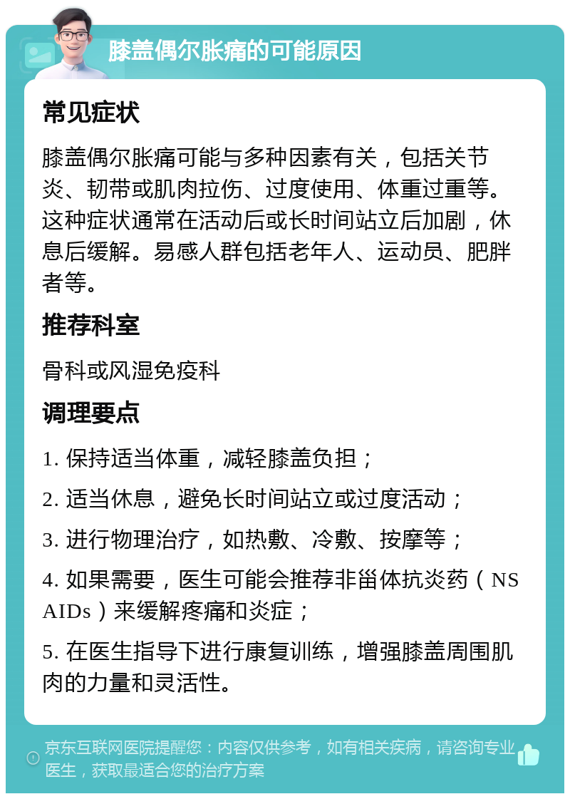 膝盖偶尔胀痛的可能原因 常见症状 膝盖偶尔胀痛可能与多种因素有关，包括关节炎、韧带或肌肉拉伤、过度使用、体重过重等。这种症状通常在活动后或长时间站立后加剧，休息后缓解。易感人群包括老年人、运动员、肥胖者等。 推荐科室 骨科或风湿免疫科 调理要点 1. 保持适当体重，减轻膝盖负担； 2. 适当休息，避免长时间站立或过度活动； 3. 进行物理治疗，如热敷、冷敷、按摩等； 4. 如果需要，医生可能会推荐非甾体抗炎药（NSAIDs）来缓解疼痛和炎症； 5. 在医生指导下进行康复训练，增强膝盖周围肌肉的力量和灵活性。