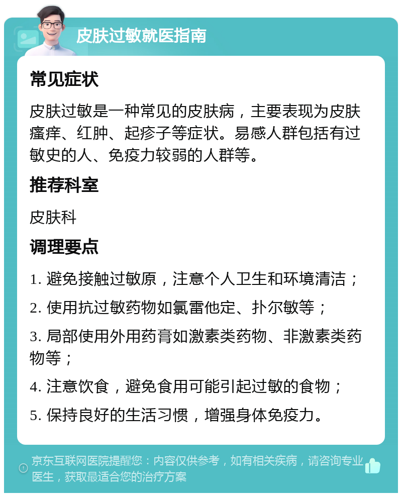 皮肤过敏就医指南 常见症状 皮肤过敏是一种常见的皮肤病，主要表现为皮肤瘙痒、红肿、起疹子等症状。易感人群包括有过敏史的人、免疫力较弱的人群等。 推荐科室 皮肤科 调理要点 1. 避免接触过敏原，注意个人卫生和环境清洁； 2. 使用抗过敏药物如氯雷他定、扑尔敏等； 3. 局部使用外用药膏如激素类药物、非激素类药物等； 4. 注意饮食，避免食用可能引起过敏的食物； 5. 保持良好的生活习惯，增强身体免疫力。