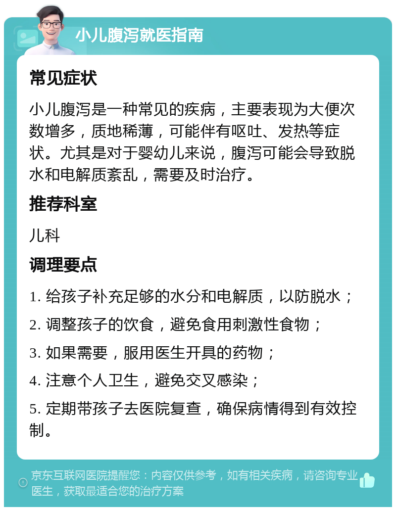 小儿腹泻就医指南 常见症状 小儿腹泻是一种常见的疾病，主要表现为大便次数增多，质地稀薄，可能伴有呕吐、发热等症状。尤其是对于婴幼儿来说，腹泻可能会导致脱水和电解质紊乱，需要及时治疗。 推荐科室 儿科 调理要点 1. 给孩子补充足够的水分和电解质，以防脱水； 2. 调整孩子的饮食，避免食用刺激性食物； 3. 如果需要，服用医生开具的药物； 4. 注意个人卫生，避免交叉感染； 5. 定期带孩子去医院复查，确保病情得到有效控制。