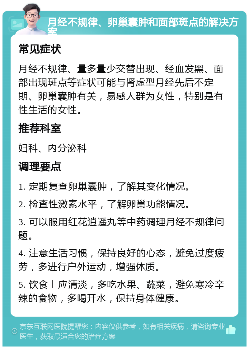 月经不规律、卵巢囊肿和面部斑点的解决方案 常见症状 月经不规律、量多量少交替出现、经血发黑、面部出现斑点等症状可能与肾虚型月经先后不定期、卵巢囊肿有关，易感人群为女性，特别是有性生活的女性。 推荐科室 妇科、内分泌科 调理要点 1. 定期复查卵巢囊肿，了解其变化情况。 2. 检查性激素水平，了解卵巢功能情况。 3. 可以服用红花逍遥丸等中药调理月经不规律问题。 4. 注意生活习惯，保持良好的心态，避免过度疲劳，多进行户外运动，增强体质。 5. 饮食上应清淡，多吃水果、蔬菜，避免寒冷辛辣的食物，多喝开水，保持身体健康。