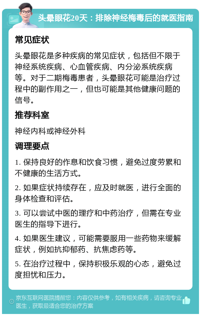 头晕眼花20天：排除神经梅毒后的就医指南 常见症状 头晕眼花是多种疾病的常见症状，包括但不限于神经系统疾病、心血管疾病、内分泌系统疾病等。对于二期梅毒患者，头晕眼花可能是治疗过程中的副作用之一，但也可能是其他健康问题的信号。 推荐科室 神经内科或神经外科 调理要点 1. 保持良好的作息和饮食习惯，避免过度劳累和不健康的生活方式。 2. 如果症状持续存在，应及时就医，进行全面的身体检查和评估。 3. 可以尝试中医的理疗和中药治疗，但需在专业医生的指导下进行。 4. 如果医生建议，可能需要服用一些药物来缓解症状，例如抗抑郁药、抗焦虑药等。 5. 在治疗过程中，保持积极乐观的心态，避免过度担忧和压力。